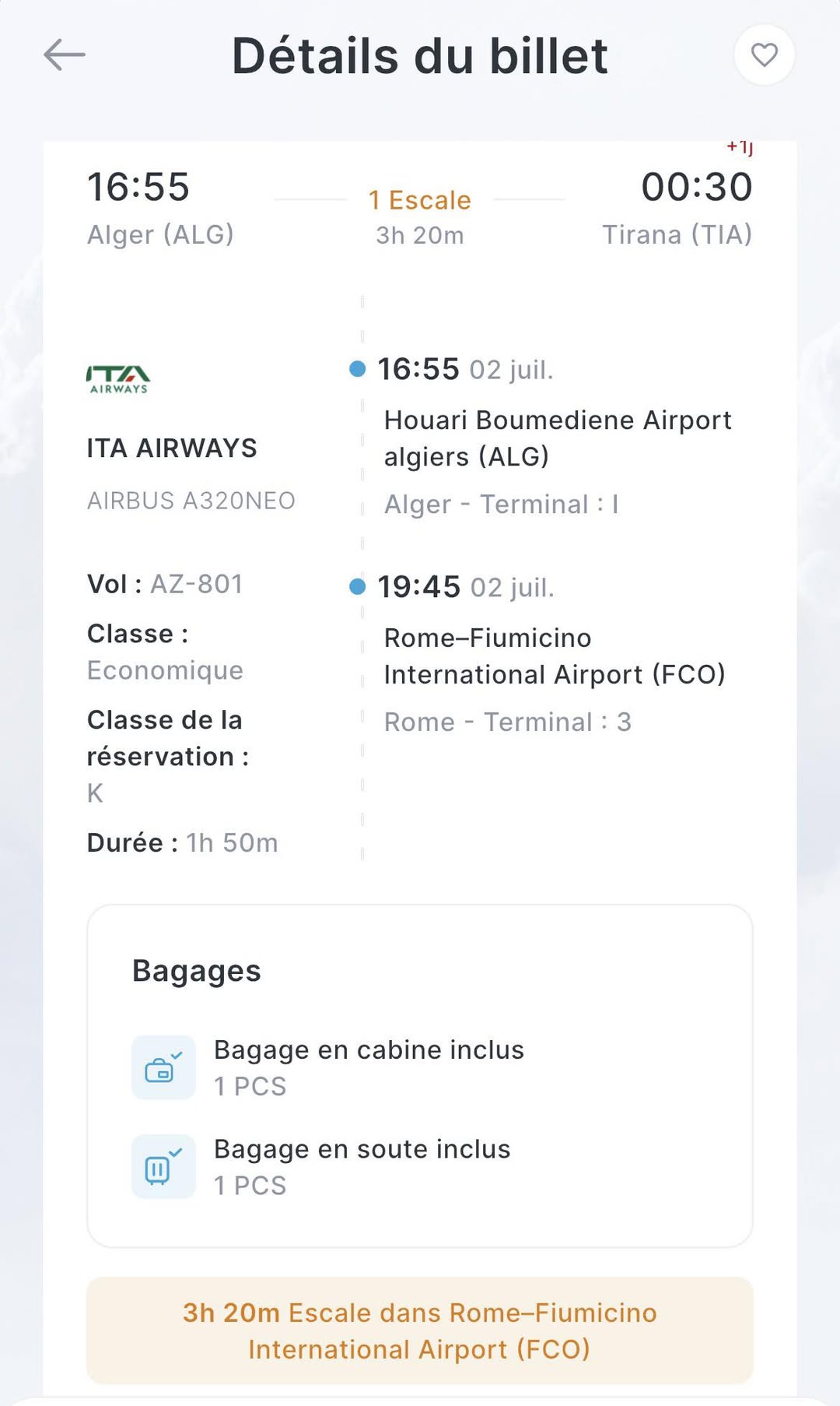 May be an image of text that says 'Détails du billet 16:55 Alger (ALG) 1 Escale 3h 20m 11+ 00:30 Tirana (TIA) נדו AIRWAYS 16:55 02 juil. ITA AIRWAYS AIRBUS A320NEO Houari Boumediene Airport algiers (ALG) Alger Terminal: I Vol: AZ-801 19:45 02 juil. Classe: Economique Classe de la réservation: K Rome-Fiumicino International Airport (FCO) Rome Terminal: 3 Durée 1h 50m Bagages a en cabine inclus 1 PCS a en soute inclus 1 PCS 3h 20m Escale dans me-Fiumicino International Airport (FCO)'