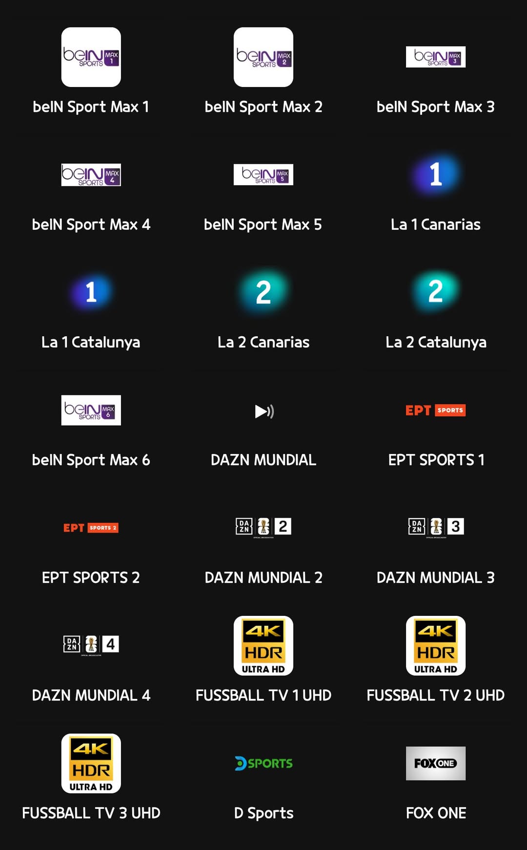 May be an image of text that says 'ban JMAX beInuma belN Sport Max bGN belN Sport Max 2 OeINA PPORTE belN Sport Max 3 beinm belN Sport Max 4 1 belN Sport Max 5 La 1 Canarias La 2 Catalunya La 2 Canarias La 2 Catalunya belN Sport Max 6 EPT SPORTS DAZN MUNDIAL EPT SPORTS2 EPT SPORTS 1 R2 EPT SPORTS 2 留書3 素 DAZN MUNDIAL 2 DAZN MUNDIAL 3 4K HDR ULTRA HD DAZN MUNDIAL4 4 4K HDR ULTRA HD FUSSBALL TV UHD FUSSBALL t 2 UHD 4K HDR ULTRA HD SPORTS FUSSBALL TV 3 UHD FOXONE D Sports FOX ONE'