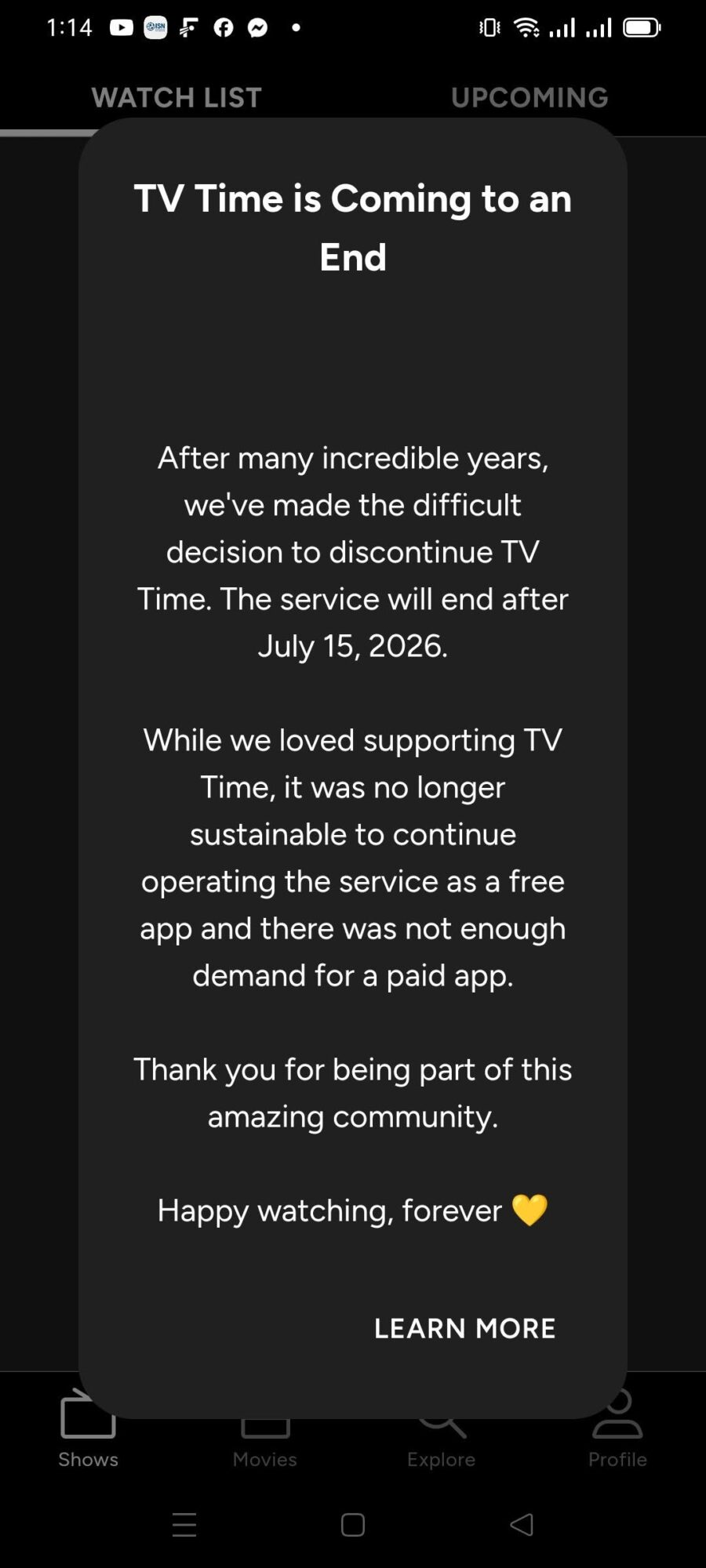 May be an image of text that says '1:14 WATCHLIST LIST TV Time is Coming to an End After many incredible years, we we've made the difficult decision to discontinue TV Time. The service will end atter July 15, 2026. While we loved supporting TV Time, it was no longer sustainable to continue operating the service as a free app and there was not enough demand for a paid app. Thank you for being part of this amazing community. Happy watching, forever LEARN LEARNMORE MORE 白 Shows'